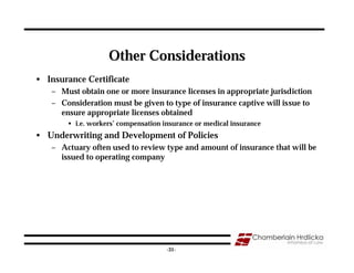Other Considerations
• Insurance Certificate
   – Must obtain one or more insurance licenses in appropriate jurisdiction
   – Consideration must be given to type of insurance captive will issue to
     ensure appropriate licenses obtained
       • i.e. workers’ compensation insurance or medical insurance
• Underwriting and Development of Policies
   – Actuary often used to review type and amount of insurance that will be
     issued to operating company




                                                                          31
                                     -31-
 