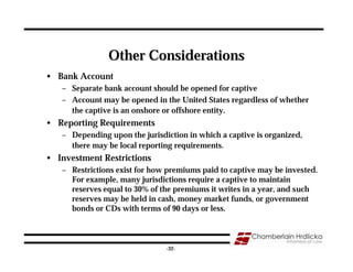 Other Considerations
• Bank Account
   – Separate bank account should be opened for captive
   – Account may be opened in the United States regardless of whether
     the captive is an onshore or offshore entity.
• Reporting Requirements
   – Depending upon the jurisdiction in which a captive is organized,
     there may be local reporting requirements.
• Investment Restrictions
   – Restrictions exist for how premiums paid to captive may be invested.
     For example, many jurisdictions require a captive to maintain
     reserves equal to 30% of the premiums it writes in a year, and such
     reserves may be held in cash, money market funds, or government
     bonds or CDs with terms of 90 days or less.


                                                                        32
                               -32-
 
