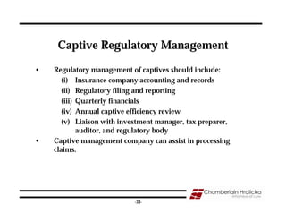 Captive Regulatory Management

•   Regulatory management of captives should include:
       (i) Insurance company accounting and records
       (ii) Regulatory filing and reporting
       (iii) Quarterly financials
       (iv) Annual captive efficiency review
       (v) Liaison with investment manager, tax preparer,
             auditor, and regulatory body
•   Captive management company can assist in processing
    claims.




                                                            33
                            -33-
 