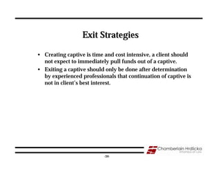 Exit Strategies

• Creating captive is time and cost intensive, a client should
  not expect to immediately pull funds out of a captive.
• Exiting a captive should only be done after determination
  by experienced professionals that continuation of captive is
  not in client’s best interest.




                                                                 34
                          -34-
 