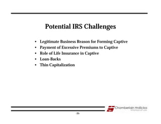 Potential IRS Challenges

•   Legitimate Business Reason for Forming Captive
•   Payment of Excessive Premiums to Captive
•   Role of Life Insurance in Captive
•   Loan-Backs
•   Thin Capitalization




                                                     35
                      -35-
 
