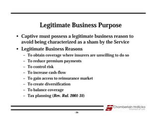Legitimate Business Purpose
• Captive must possess a legitimate business reason to
  avoid being characterized as a sham by the Service
• Legitimate Business Reasons
   –   To obtain coverage where insurers are unwilling to do so
   –   To reduce premium payments
   –   To control risk
   –   To increase cash-flow
   –   To gain access to reinsurance market
   –   To create diversification
   –   To balance coverage
   –   Tax planning (Rev. Rul. 2001-31)


                                                                  36
                                 -36-
 