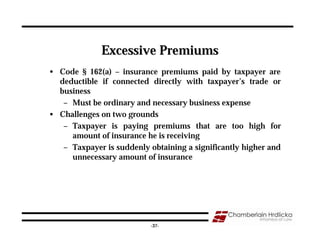 Excessive Premiums
• Code § 162(a) – insurance premiums paid by taxpayer are
  deductible if connected directly with taxpayer’s trade or
  business
   – Must be ordinary and necessary business expense
• Challenges on two grounds
   – Taxpayer is paying premiums that are too high for
     amount of insurance he is receiving
   – Taxpayer is suddenly obtaining a significantly higher and
     unnecessary amount of insurance




                                                                 37
                           -37-
 