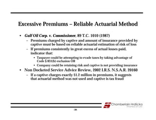 Excessive Premiums – Reliable Actuarial Method

• Gulf Oil Corp. v. Commissioner, 89 T.C. 1010 (1987)
    – Premiums charged by captive and amount of insurance provided by
      captive must be based on reliable actuarial estimation of risk of loss
    – If premiums consistently in great excess of actual losses paid,
      indicator that:
        • Taxpayer could be attempting to evade taxes by taking advantage of
          Code § 831(b) exclusion OR
        • Company could be retaining risk and captive is not providing insurance
• Non Docketed Service Advice Review, 2002 I.R.S. N.S.A.R. 20160
    – If a captive charges exactly $1.2 million in premiums, it suggests
      that actuarial method was not used and captive is tax fraud




                                                                               38
                                   -38-
 