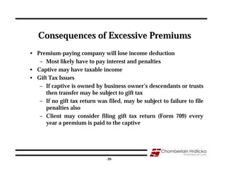 Consequences of Excessive Premiums
• Premium-paying company will lose income deduction
   – Most likely have to pay interest and penalties
• Captive may have taxable income
• Gift Tax Issues
   – If captive is owned by business owner’s descendants or trusts
      then transfer may be subject to gift tax
   – If no gift tax return was filed, may be subject to failure to file
      penalties also
   – Client may consider filing gift tax return (Form 709) every
      year a premium is paid to the captive




                                                                     39
                               -39-
 