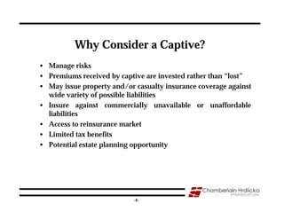 Why Consider a Captive?
• Manage risks
• Premiums received by captive are invested rather than “lost”
• May issue property and/or casualty insurance coverage against
  wide variety of possible liabilities
• Insure against commercially unavailable or unaffordable
  liabilities
• Access to reinsurance market
• Limited tax benefits
• Potential estate planning opportunity




                                                                  4
                            -4-
 