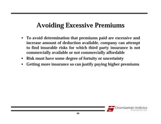 Avoiding Excessive Premiums
• To avoid determination that premiums paid are excessive and
  increase amount of deduction available, company can attempt
  to find insurable risks for which third party insurance is not
  commercially available or not commercially affordable
• Risk must have some degree of fortuity or uncertainty
• Getting more insurance so can justify paying higher premiums




                                                                   40
                             -40-
 