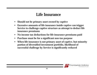 Life Insurance
• Should not be primary asset owned by captive
• Excessive amounts of life insurance inside captive can trigger
  Service to challenge captive structure as attempt to deduct life
  insurance premiums
• No income tax deductions for life insurance premiums paid
• Purchase must be for a significant non-tax purpose
• When life insurance is not primary asset of captive, but minority
  portion of diversified investment portfolio, likelihood of
  successful challenge by Service is significantly reduced




                                                                 41
                            -41-
 