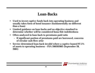 Loan-Backs
• Used to invest captive funds back into operating business and
  usually takes form of bond issuance (fundamentally no different
  than a loan)
• Limited guidance on loan-backs and no objective standard to
  determine whether will be considered bona fide indebtedness
• Often analyzed in loan-back to premiums paid ratio
   – If significant portion of premiums paid are borrowed, concerns
      of circular cash flow arise
• Service determined loan-back invalid where a captive loaned 97.5%
  of assets to operating business – FSA 200202002 (September 28,
  2001)




                                                                  42
                               -42-
 