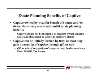 Estate Planning Benefits of Captive
• Captive owned by trust for benefit of spouse and/or
  descendants may create substantial estate planning
  benefits
   – Captive should not be includible in business owner’s taxable
     estate and should not be subject to creditor’s claims
• Captive can be initially formed by trust or trust may
  gain ownership of captive through gift or sale
   – Gift or sale of any portion of a captive must be disclosed on a
     Form 709 Gift Tax Return




                                                                       43
                                -43-
 