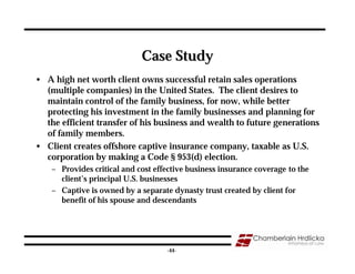 Case Study
• A high net worth client owns successful retain sales operations
  (multiple companies) in the United States. The client desires to
  maintain control of the family business, for now, while better
  protecting his investment in the family businesses and planning for
  the efficient transfer of his business and wealth to future generations
  of family members.
• Client creates offshore captive insurance company, taxable as U.S.
  corporation by making a Code § 953(d) election.
    – Provides critical and cost effective business insurance coverage to the
      client’s principal U.S. businesses
    – Captive is owned by a separate dynasty trust created by client for
      benefit of his spouse and descendants




                                                                                44
                                    -44-
 