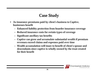 Case Study
• As insurance premiums paid by client’s business to Captive,
  businesses benefit
   – Enhanced liability protection from boarder insurance coverage
   – Reduced insurance costs for certain types of coverage
   – Significant ancillary tax benefits
   – Captive can grow and accumulate substantial wealth if premium
     revenues exceed claims and expenses paid over time
   – Wealth accumulation will inure to benefit of client’s spouse and
     descendants since captive is wholly owned by the trust created
     for their benefit




                                                                   46
                                -46-
 