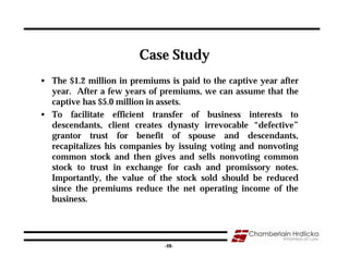 Case Study
• The $1.2 million in premiums is paid to the captive year after
  year. After a few years of premiums, we can assume that the
  captive has $5.0 million in assets.
• To facilitate efficient transfer of business interests to
  descendants, client creates dynasty irrevocable “defective”
  grantor trust for benefit of spouse and descendants,
  recapitalizes his companies by issuing voting and nonvoting
  common stock and then gives and sells nonvoting common
  stock to trust in exchange for cash and promissory notes.
  Importantly, the value of the stock sold should be reduced
  since the premiums reduce the net operating income of the
  business.



                                                                   48
                              -48-
 