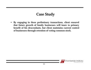 Case Study

• By engaging in these preliminary transactions, client ensured
  that future growth of family businesses will inure to primary
  benefit of his descendants, but client maintains current control
  of businesses through retention of voting common stock.




                                                                     51
                               -51-
 