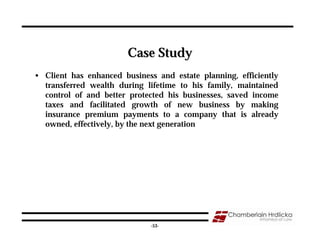 Case Study
• Client has enhanced business and estate planning, efficiently
  transferred wealth during lifetime to his family, maintained
  control of and better protected his businesses, saved income
  taxes and facilitated growth of new business by making
  insurance premium payments to a company that is already
  owned, effectively, by the next generation




                                                                  53
                              -53-
 