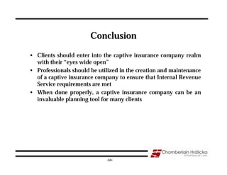 Conclusion

• Clients should enter into the captive insurance company realm
  with their “eyes wide open”
• Professionals should be utilized in the creation and maintenance
  of a captive insurance company to ensure that Internal Revenue
  Service requirements are met
• When done properly, a captive insurance company can be an
  invaluable planning tool for many clients




                                                                 54
                             -54-
 