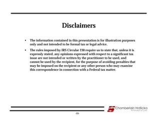 Disclaimers

•   The information contained in this presentation is for illustration purposes
    only and not intended to be formal tax or legal advice.
•   The rules imposed by IRS Circular 230 require us to state that, unless it is
    expressly stated, any opinions expressed with respect to a significant tax
    issue are not intended or written by the practitioner to be used, and
    cannot be used by the recipient, for the purpose of avoiding penalties that
    may be imposed on the recipient or any other person who may examine
    this correspondence in connection with a Federal tax matter.




                                    -55-
 