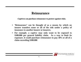 Reinsurance
      Captives can purchase reinsurance to protect against risks.


• "Reinsurance" can be thought of as a means by which an
  insurer transfers some or all of the risk under a policy of
  insurance to another insurer or insurers.
• For example, a captive may only want to be exposed to
  $500,000 per general liability claim. As a way to limit its
  exposure, it could purchase reinsurance to pay 50% or all of a
  claim exceeding $500,000




                                                                    7
                               -7-
 