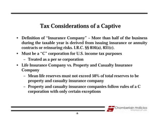 Tax Considerations of a Captive

• Definition of “Insurance Company” – More than half of the business
  during the taxable year is derived from issuing insurance or annuity
  contracts or reinsuring risks. I.R.C. §§ 816(a), 831(c).
• Must be a “C” corporation for U.S. income tax purposes
   – Treated as a per se corporation
• Life Insurance Company vs. Property and Casualty Insurance
  Company
   – Mean life reserves must not exceed 50% of total reserves to be
      property and casualty insurance company
   – Property and casualty insurance companies follow rules of a C
      corporation with only certain exceptions



                                                                   8
                               -8-
 