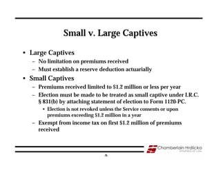 Small v. Large Captives

• Large Captives
   – No limitation on premiums received
   – Must establish a reserve deduction actuarially
• Small Captives
   – Premiums received limited to $1.2 million or less per year
   – Election must be made to be treated as small captive under I.R.C.
     § 831(b) by attaching statement of election to Form 1120-PC.
       • Election is not revoked unless the Service consents or upon
         premiums exceeding $1.2 million in a year
   – Exempt from income tax on first $1.2 million of premiums
     received


                                                                       9
                                  -9-
 