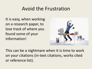 Avoid the Frustration
It is easy, when working
on a research paper, to
lose track of where you
found some of your
information!

This can be a nightmare when it is time to work
on your citations (in-text citations, works cited
or reference list).
 