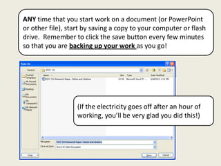 ANY time that you start work on a document (or PowerPoint
or other file), start by saving a copy to your computer or flash
drive. Remember to click the save button every few minutes
so that you are backing up your work as you go!




                   (If the electricity goes off after an hour of
                   working, you’ll be very glad you did this!)
 