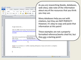 As you are researching (books, databases,
web sites), take note of the information
about any of the resources that you think
you may use.

Many databases help you out with
citations, but they are NOT PERFECT!
However, it’s okay to copy and paste that
information at this point!

These examples are not a properly-
formatted reference/works cited list, but
they are a starting point!
 