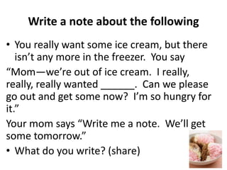 Write a note about the following
• You really want some ice cream, but there
isn’t any more in the freezer. You say
“Mom—we’re out of ice cream. I really,
really, really wanted ______. Can we please
go out and get some now? I’m so hungry for
it.”
Your mom says “Write me a note. We’ll get
some tomorrow.”
• What do you write? (share)
 