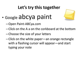 Let’s try this together
• Google abcya paint
–Open Paint-ABCya.com
–Click on the A a on the corkboard at the bottom
–Choose the size of your letters
–Click on the white paper—an orange rectangle
with a flashing cursor will appear—and start
typing your note
 