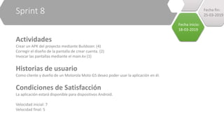 Sprint 8
Actividades
Crear un APK del proyecto mediante Buildozer. (4)
Corregir el diseño de la pantalla de crear cuenta. (2)
Invocar las pantallas mediante el main.kv (1)
Historias de usuario
Como cliente y dueño de un Motorola Moto G5 deseo poder usar la aplicación en él.
Condiciones de Satisfacción
La aplicación estará disponible para dispositivos Android.
Velocidad inicial: 7
Velocidad final: 5
Fecha inicio:
18-03-2019
Fecha fin:
25-03-2019
 