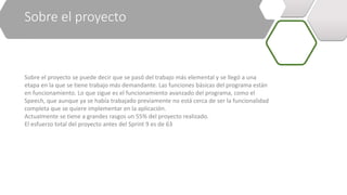 Sobre el proyecto
Sobre el proyecto se puede decir que se pasó del trabajo más elemental y se llegó a una
etapa en la que se tiene trabajo más demandante. Las funciones básicas del programa están
en funcionamiento. Lo que sigue es el funcionamiento avanzado del programa, como el
Speech, que aunque ya se había trabajado previamente no está cerca de ser la funcionalidad
completa que se quiere implementar en la aplicación.
Actualmente se tiene a grandes rasgos un 55% del proyecto realizado.
El esfuerzo total del proyecto antes del Sprint 9 es de 63
 