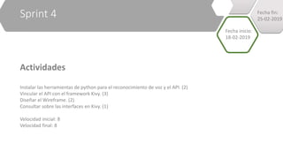 Sprint 4
Actividades
Instalar las herramientas de python para el reconocimiento de voz y el API. (2)
Vincular el API con el framework Kivy. (3)
Diseñar el Wireframe. (2)
Consultar sobre las interfaces en Kivy. (1)
Velocidad inicial: 8
Velocidad final: 8
Fecha inicio:
18-02-2019
Fecha fin:
25-02-2019
 