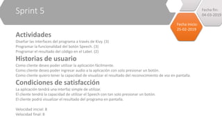Sprint 5
Actividades
Diseñar las interfaces del programa a través de Kivy. (3)
Programar la funcionalidad del botón Speech. (3)
Programar el resultado del código en el Label. (2)
Historias de usuario
Como cliente deseo poder utilizar la aplicación fácilmente.
Como cliente deseo poder ingresar audio a la aplicación con solo presionar un botón.
Como cliente quiero tener la capacidad de visualizar el resultado del reconocimiento de voz en pantalla.
Condiciones de satisfacción
La aplicación tendrá una interfaz simple de utilizar.
El cliente tendrá la capacidad de utilizar el Speech con tan solo presionar un botón.
El cliente podrá visualizar el resultado del programa en pantalla.
Velocidad inicial: 8
Velocidad final: 8
Fecha inicio:
25-02-2019
Fecha fin:
04-03-2019
 