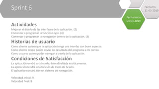 Sprint 6
Actividades
Mejorar el diseño de las interfaces de la aplicación. (2)
Comenzar a programar la función Login. (4)
Comenzar a programar la navegación dentro de la aplicación. (3)
Historias de usuario
Como cliente quiero que la aplicación tenga una interfaz con buen aspecto.
Como cliente deseo poder enviar los resultado del programa a mi correo.
Como usuario quiero poder navegar a través de la aplicación.
Condiciones de Satisfacción
La aplicación tendrá una interfaz bien diseñada estéticamente.
La aplicación tendrá una función de Inicio de Sesión.
El aplicativo contará con un sistema de navegación.
Velocidad inicial: 9
Velocidad final: 8
Fecha inicio:
04-03-2019
Fecha fin:
11-03-2019
 