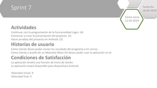 Sprint 7
Actividades
Continuar con la programación de la funcionalidad Login. (4)
Comenzar a crear la presentación del proyecto. (2)
Hacer pruebas del proyecto en Android. (3)
Historias de usuario
Como cliente deseo poder enviar los resultado del programa a mi correo.
Como cliente y dueño de un Motorola Moto G5 deseo poder usar la aplicación en él.
Condiciones de Satisfacción
La aplicación tendrá una función de Inicio de Sesión.
La aplicación estará disponible para dispositivos Android.
Velocidad inicial: 9
Velocidad final: 9
Fecha inicio:
11-03-2019
Fecha fin:
18-03-2019
 