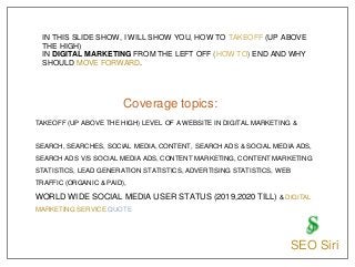 TAKEOFF (UP ABOVE THE HIGH) LEVEL OF A WEBSITE IN DIGITAL MARKETING &
SEARCH, SEARCHES, SOCIAL MEDIA, CONTENT, SEARCH ADS & SOCIAL MEDIA ADS,
SEARCH ADS V/S SOCIAL MEDIA ADS, CONTENT MARKETING, CONTENT MARKETING
STATISTICS, LEAD GENERATION STATISTICS, ADVERTISING STATISTICS, WEB
TRAFFIC (ORGANIC & PAID),
WORLD WIDE SOCIAL MEDIA USER STATUS (2019,2020 TILL) & DIGITAL
MARKETING SERVICE QUOTE
IN THIS SLIDE SHOW, I WILL SHOW YOU, HOW TO TAKEOFF (UP ABOVE
THE HIGH)
IN DIGITAL MARKETING FROM THE LEFT OFF (HOW TO) END AND WHY
SHOULD MOVE FORWARD.
Coverage topics:
SEO Siri
 