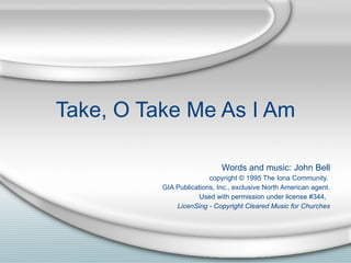 Take, O Take Me As I Am Words and music: John Bell copyright © 1995 The Iona Community.  GIA Publications, Inc., exclusive North American agent. Used with permission under license #344,  LicenSing - Copyright Cleared Music for Churches 