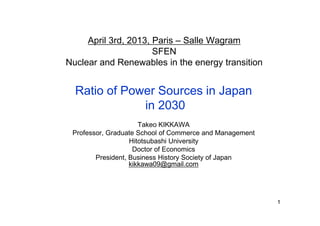 April 3rd, 2013, Paris – Salle Wagram
                      SFEN
Nuclear and Renewables in the energy transition


  Ratio of Power Sources in Japan
              in 2030
                      Takeo KIKKAWA
 Professor, Graduate School of Commerce and Management
                   Hitotsubashi University
                    Doctor of Economics
        President, Business History Society of Japan
                   kikkawa09@gmail.com




                                                         1
 