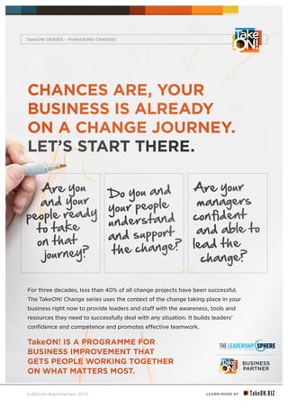 LEARN MORE AT:
YOUR BUSINESS
MATTERS
®
© 2013 ON-Brand Partners 07/13
CHANCES ARE, YOUR
BUSINESS IS ALREADY
ON A CHANGE JOURNEY.
LET’S START THERE.
For three decades, less than 40% of all change projects have been successful.
The TakeON! Change series uses the context of the change taking place in your
business right now to provide leaders and staff with the awareness, tools and
resources they need to successfully deal with any situation. It builds leaders’
confidence and competence and promotes effective teamwork.
TakeON! IS A PROGRAMME FOR
BUSINESS IMPROVEMENT THAT
GETS PEOPLE WORKING TOGETHER
ON WHAT MATTERS MOST.
Are you
and your
people ready
to take
on that
journey?
Do you and
your people
understand
and support
the change?
Are your
managers
confident
and able to
lead the
change?
TakeON! SERIES – MANAGING CHANGE
 