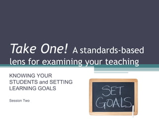 Take One!  A standards-based lens for examining your teaching KNOWING YOUR STUDENTS and SETTING LEARNING GOALS Session Two 
