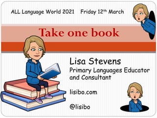 Take one book
Lisa Stevens
Primary Languages Educator
and Consultant
lisibo.com
@lisibo
ALL Language World 2021 Friday 12th March
 