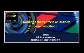 Communications that work because seeing is believing.
Call us today + (44) 0 1494 891919
Providing a sharper focus on Business
communications
email:
info@takeonetv.com
telephone:+44 (0) 1494 898 919
 