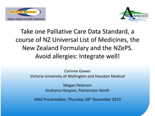 Take one Palliative Care Data Standard, a
course of NZ Universal List of Medicines, the
New Zealand Formulary and the NZePS.
Avoid allergies: Integrate well!
Corinne Gower
Victoria University of Wellington and Houston Medical
Megan Peterson
Arohanui Hospice, Palmerston North
HINZ Presentation, Thursday 28th November 2013

 