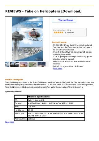 REVIEWS - Take on Helicopters [Download]
ViewUserReviews
Average Customer Rating
5.0 out of 5
Product Feature
Mi-24 V, Mi-24 P and SuperHind models included.q
Samples recorded from real-life Hind helicoptersq
for an extra level of detail.
Over 25 different liveries, covering most nationsq
operating the gunship.
A set of gameplay challenges showcasing groundq
attacks and aerial support.
New adversarial scenario available over LAN orq
Internet
battle it out against other Hind teams.q
Read moreq
Product Description
Take On Helicopters: Hinds is the first official Downloadable Content (DLC) pack for Take On Helicopters, the
brand new helicopter game from Bohemia Interactive. Shifting focus to a more combat-oriented experience,
Take On Helicopters: Hinds puts players in the seat of an authentic recreation of the Hind gunship.
System Requirements
Minimum Specifications:
OS: PWin 7, Vista and XP
Processor: Intel Dual-Core 2.4 GHz or AMD Dual-Core Athlon 2.5 GHz
RAM: 2GB RAM
Hard Drive: 20 GB
Video Card: NVIDIA GeForce 8800GT or ATI Radeon 4850 with Shader Model 3 and
512 MB VRAM or faster
Additional Info: Unknown
Read more
 