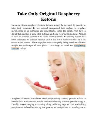 Take Only Original Raspberry
Ketone
In recent times, raspberry ketone is increasingly being used by people to
trim their tummies. It is a natural compound that enables to regulate
metabolism as in capsaicin and synephrine. Since the raspberries have a
delightful smell so it is used in ketones and as a flouring ingredient. Also, it
is used in various cosmetics to add a flowery smell. Raspberry ketone has
been subjected to various studies and it has been found out that it is an
effective fat burner. These supplements are rapidly being used an efficient
weight loss technique all over globe. Don't forget to check out raspberry
ketone today!

Raspberry ketones have been used progressively among people to lead a
healthy life. It maintains weight and considerably benefits people using it.
Usually, accompanying exercising along with any type of diet and taking
supplement indeed boosts up the process of weight loss to much greater

 