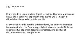 La imprenta
El invento de la imprenta transformó la sociedad humana y abrió una
nueva era al conservar el pensamiento escrito y/o la imagen al
difundirlos a la sociedad, así de sencillo.
La evolución ha sido notable y trascendente, los primeros impresos
fueron realizados por Gutenberg, y la historia narra que La Biblia no
solamente fue el primer documento impreso, sino que fue el
documento impreso mas perfecto.
 