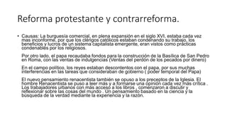 Reforma protestante y contrarreforma.
• Causas: La burguesía comercial, en plena expansión en el siglo XVI, estaba cada vez
mas inconforme, por que los clérigos católicos estaban condenando su trabajo, los
beneficios y lucros de un sistema capitalista emergente, eran vistos como practicas
condenables por los religiosos.
Por otro lado, el papa recaudaba fondos para la construcción de la Basílica de San Pedro
en Roma, con las ventas de indulgencias (Ventas del perdón de los pecados por dinero)
En el campo político, los reyes estaban descontentos con el papa, por sus muchas
interferencias en las tareas que consideraban de gobierno ( poder temporal del Papa)
El nuevo pensamiento renacentista también se opuso a los preceptos de la Iglesia. El
hombre Renacentista se puso a leer más y a formarse una opinión cada vez más crítica .
Los trabajadores urbanos con más acceso a los libros , comenzaron a discutir y
reflexionar sobre las cosas del mundo . Un pensamiento basado en la ciencia y la
búsqueda de la verdad mediante la experiencia y la razón.
 