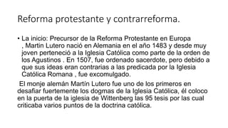 Reforma protestante y contrarreforma.
• La inicio: Precursor de la Reforma Protestante en Europa
, Martin Lutero nació en Alemania en el año 1483 y desde muy
joven perteneció a la Iglesia Católica como parte de la orden de
los Agustinos . En 1507, fue ordenado sacerdote, pero debido a
que sus ideas eran contrarias a las predicada por la Iglesia
Católica Romana , fue excomulgado.
El monje alemán Martín Lutero fue uno de los primeros en
desafiar fuertemente los dogmas de la Iglesia Católica, él coloco
en la puerta de la iglesia de Wittenberg las 95 tesis por las cual
criticaba varios puntos de la doctrina católica.
 