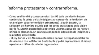 Reforma protestante y contrarreforma.
• Como se difundió y consecuencias: Las 95 tesis de Martín Lutero
condenaba la venta de las indulgencias y proponía la fundación de
una religión superior (religión protestante) . Según Lutero , la
salvación del hombre ocurrió por los actos practicados en la vida y
por la fe. Martin Lutero había obtenido un gran apoyo de los reyes y
príncipes alemanes. En sus tesis condenó la adoración de imágenes y
la practica del celibato.
. El rey Carlos V de Alemania (también Carlos I de España) estaba en
desacuerdo con la Reforma Protestante y pidió explicaciones al monje
agustino en diferentes dietas organizadas.
 