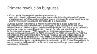Primera revolución burguesa
• Como inicia: Las revoluciones burguesas son un
concepto historiográfico originado por la escuela del materialismo histórico o
marxismo que se utiliza para manifestar que el componente social dominante en
un movimiento revolucionario corresponde a la burguesía.
Aunque pueden remontarse al mismo nacimiento de la clase burguesa en
las ciudades europeas medievales, el concepto suele restringirse a los ciclos
revolucionarios que sucedieron desde finales del siglo XVIII y que en su definición
política se conocen como Revolución Liberal. Su principal ejemplo fue
la Revolución francesa (1789), seguido en distintos momentos por los demás
países europeos (revolución de 1820, revolución de 1830, revolución de 1848) o
americanos (Independencia de la América Hispana, pues la Independencia de
Estados Unidos es anterior, de 1776) hasta la Primera Guerra Mundial (1914-
1918), que acaba definitivamente con los últimos recuerdos del Antiguo Régimen;
notablemente en Rusia con la Revolución de febrero de 1917, que sólo precede en
pocos meses a la Revolución de Octubre, que se clasifica ya como revolución
socialista y proletaria.
 